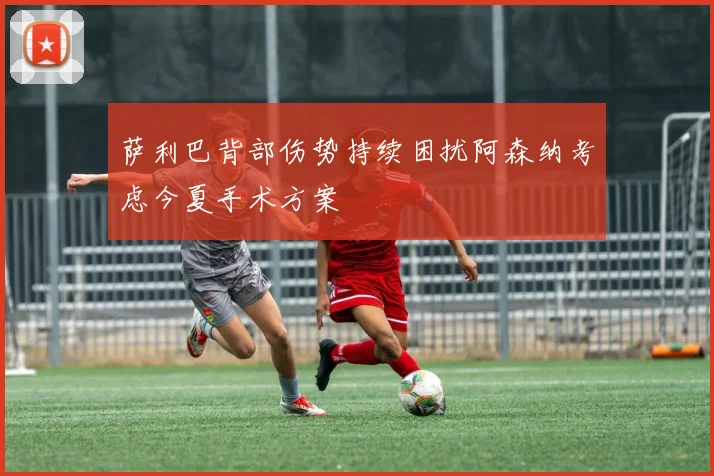 萨利巴背部伤势持续困扰阿森纳考虑今夏手术方案