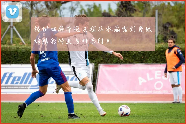 格伊回顾夺冠历程从水晶宫到曼城的精彩转变与难忘时刻