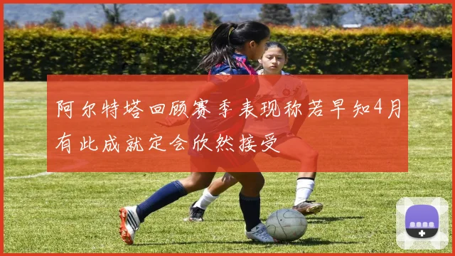 阿尔特塔回顾赛季表现称若早知4月有此成就定会欣然接受