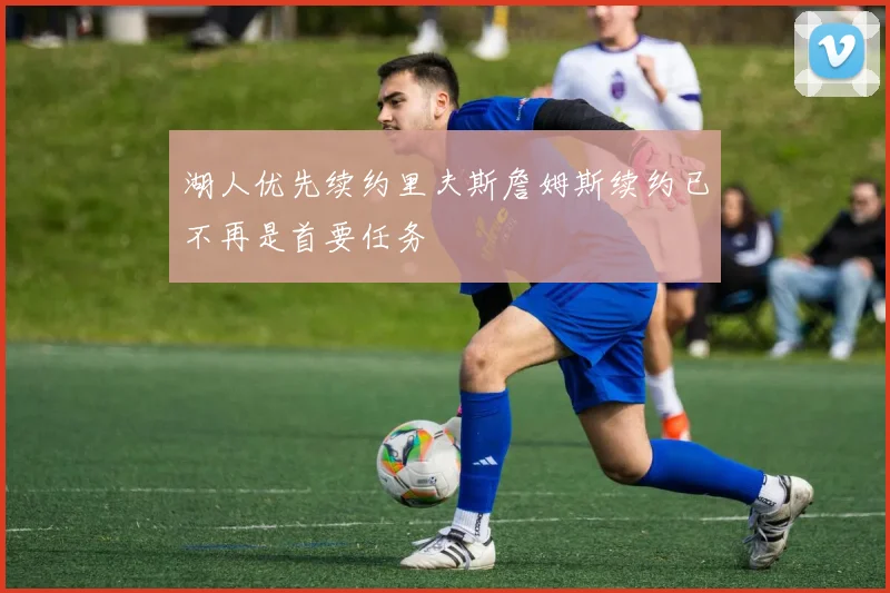 湖人优先续约里夫斯詹姆斯续约已不再是首要任务