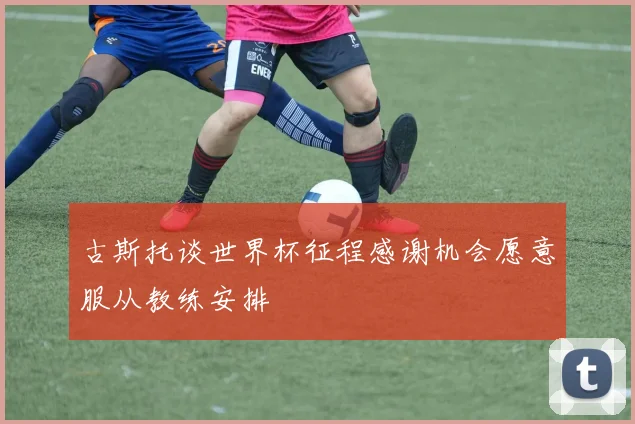 古斯托谈世界杯征程感谢机会愿意服从教练安排