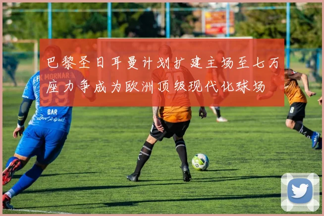 巴黎圣日耳曼计划扩建主场至七万座力争成为欧洲顶级现代化球场