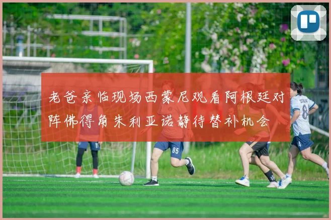 老爸亲临现场西蒙尼观看阿根廷对阵佛得角朱利亚诺静待替补机会