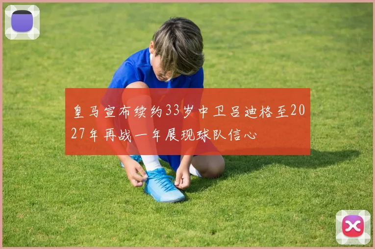 皇马宣布续约33岁中卫吕迪格至2027年再战一年展现球队信心