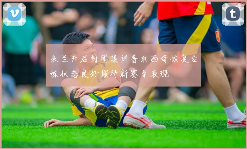 米兰开启封闭集训普利西奇恢复合练状态良好期待新赛季表现