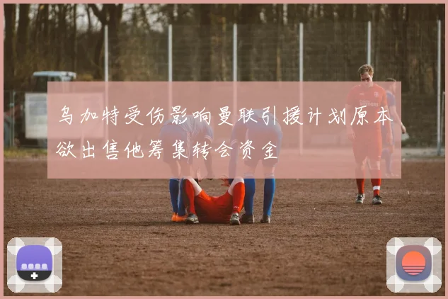 乌加特受伤影响曼联引援计划原本欲出售他筹集转会资金