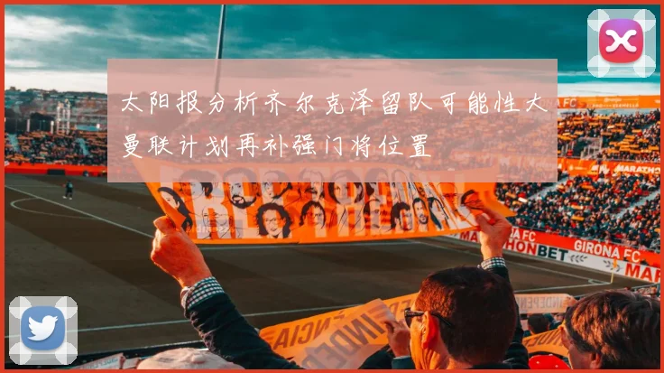 太阳报分析齐尔克泽留队可能性大曼联计划再补强门将位置