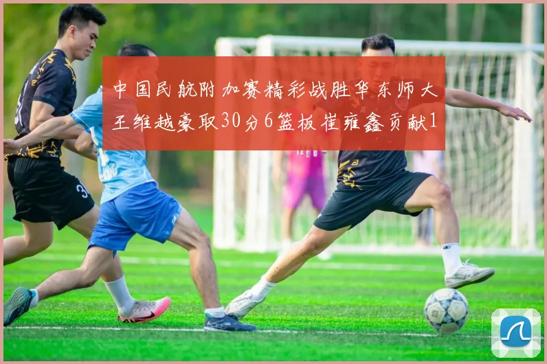 中国民航附加赛精彩战胜华东师大王维越豪取30分6篮板崔雍鑫贡献12分13篮板15助攻