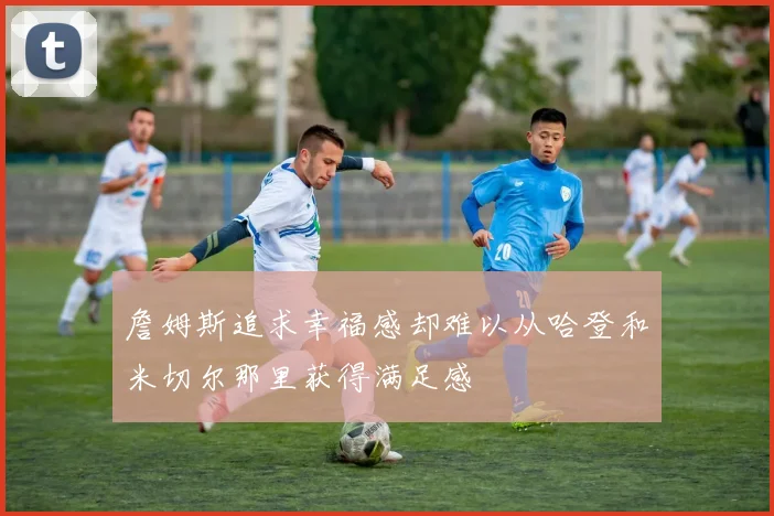 詹姆斯追求幸福感却难以从哈登和米切尔那里获得满足感