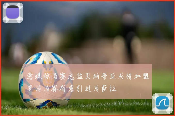 意媒称马赛总监贝纳蒂亚或将加盟罗马马赛有意引进马萨拉