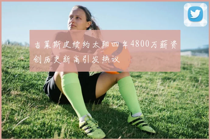 吉莱斯皮续约太阳四年4800万薪资创历史新高引发热议