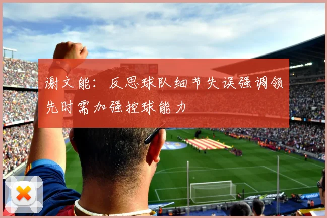 谢文能：反思球队细节失误强调领先时需加强控球能力