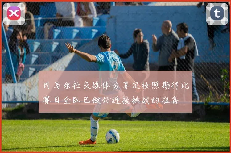 内马尔社交媒体分享定妆照期待比赛日全队已做好迎接挑战的准备