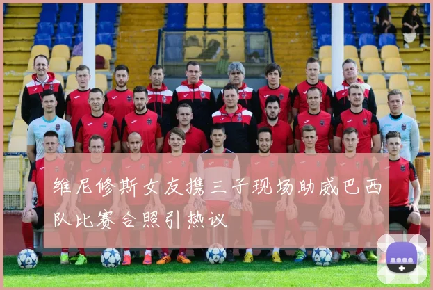 维尼修斯女友携三子现场助威巴西队比赛合照引热议