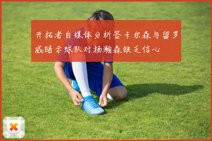 开拓者自媒体分析签卡尔森与留罗威暗示球队对杨瀚森缺乏信心