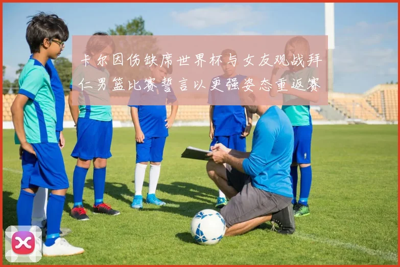 卡尔因伤缺席世界杯与女友观战拜仁男篮比赛誓言以更强姿态重返赛场